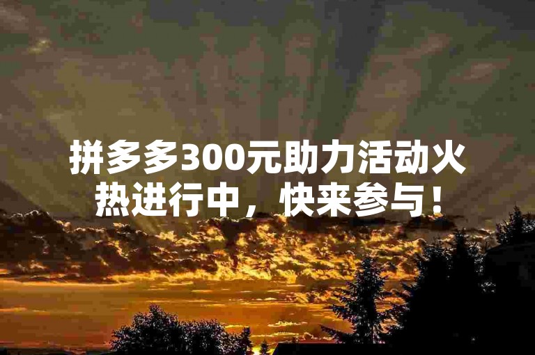 拼多多300元助力活动火热进行中，快来参与！