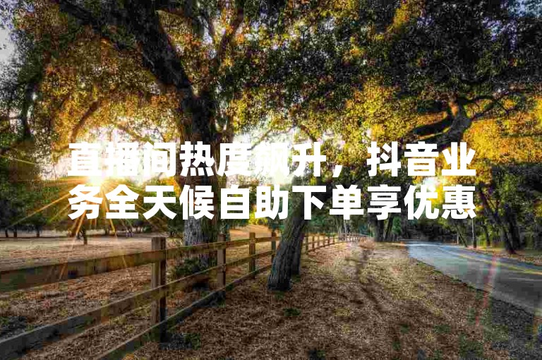 直播间热度飙升，抖音业务全天候自助下单享优惠。