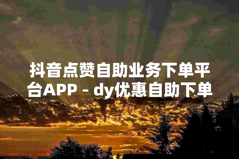 抖音点赞自助业务下单平台APP - dy优惠自助下单
