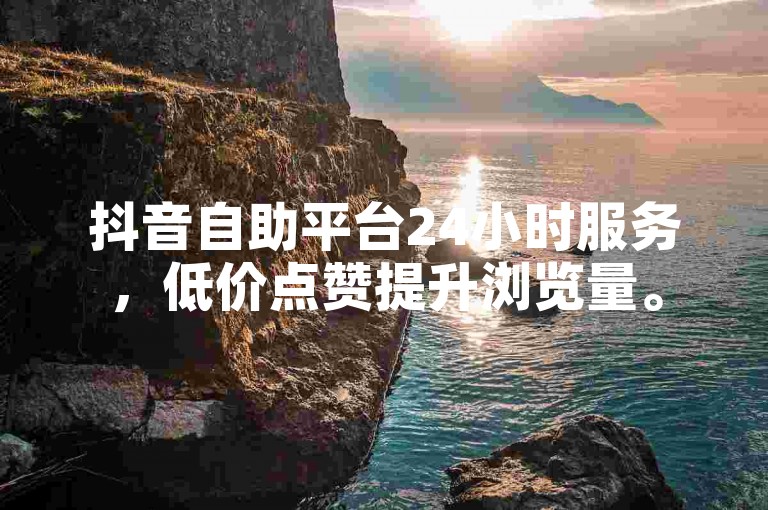 抖音自助平台24小时服务，低价点赞提升浏览量。