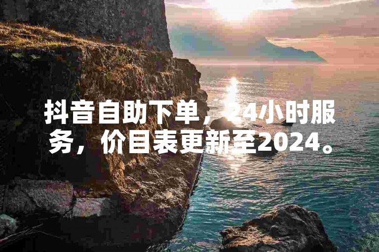 抖音自助下单，24小时服务，价目表更新至2024。