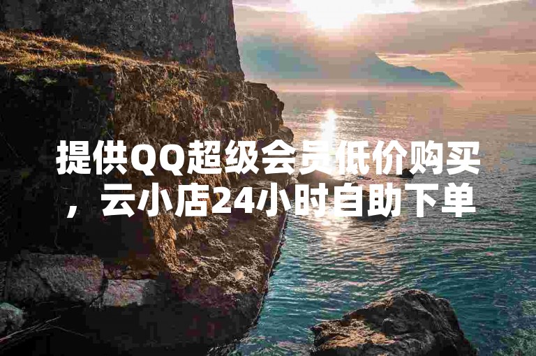 提供QQ超级会员低价购买，云小店24小时自助下单。