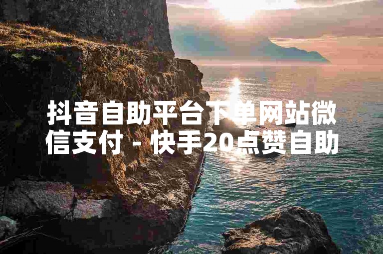 抖音自助平台下单网站微信支付 - 快手20点赞自助服务下单