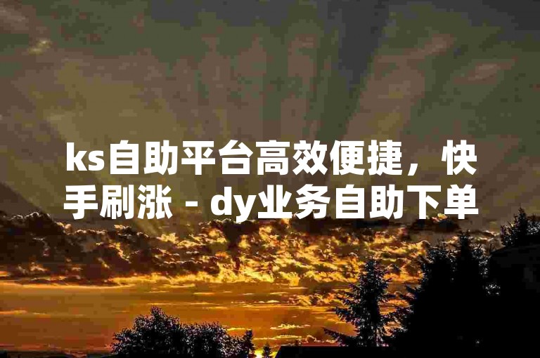 ks自助平台高效便捷，快手刷涨 - dy业务自助下单软件下载 - dy免费24小时下单平台便宜。