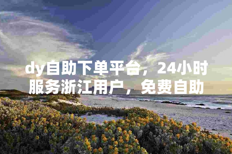 dy自助下单平台，24小时服务浙江用户，免费自助下单。