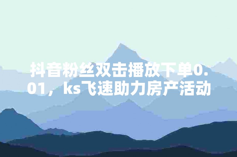抖音粉丝双击播放下单0.01，ks飞速助力房产活动。