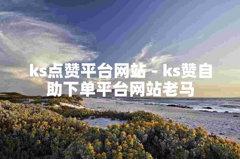 ks点赞平台网站 - ks赞自助下单平台网站老马
