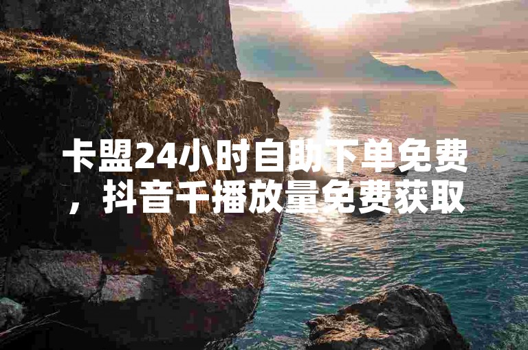 卡盟24小时自助下单免费，抖音千播放量免费获取。