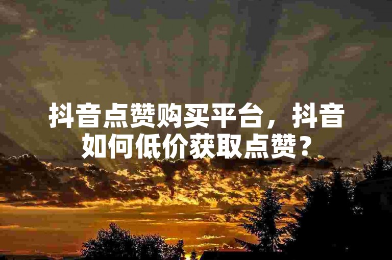 抖音点赞购买平台，抖音如何低价获取点赞？