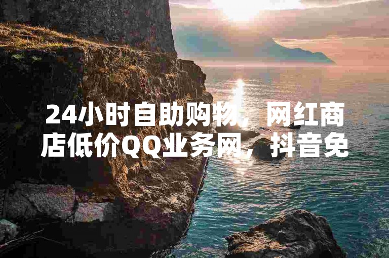 24小时自助购物，网红商店低价QQ业务网，抖音免费下单。