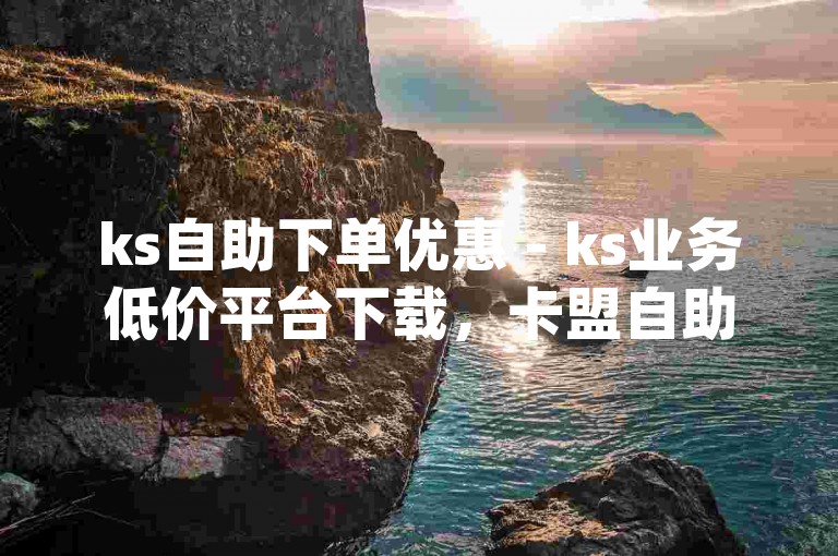 ks自助下单优惠 - ks业务低价平台下载，卡盟自助下单dy播放量。