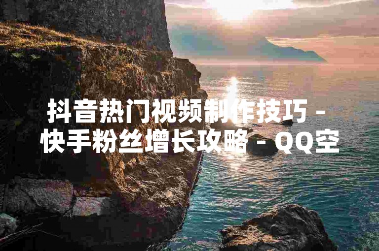 抖音热门视频制作技巧 - 快手粉丝增长攻略 - QQ空间说说互动提升法。