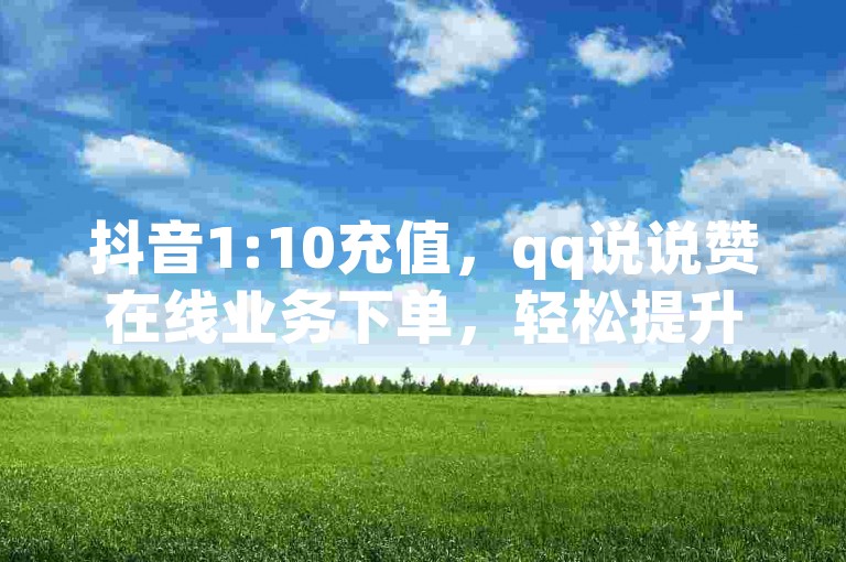 抖音1:10充值，qq说说赞在线业务下单，轻松提升社交影响力。