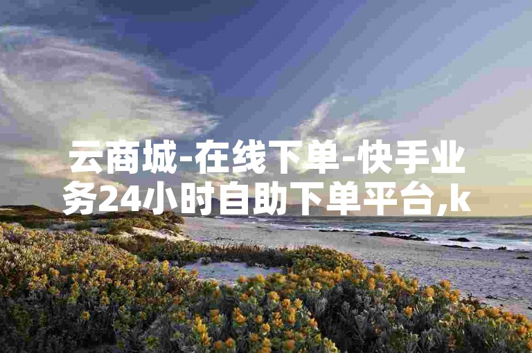 云商城-在线下单-快手业务24小时自助下单平台,ks直播间人气在线下单