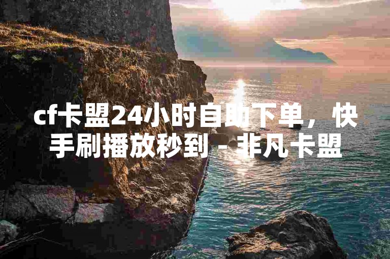 cf卡盟24小时自助下单，快手刷播放秒到 - 非凡卡盟