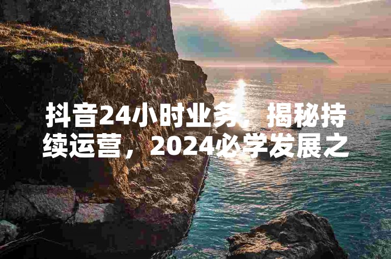 抖音24小时业务，揭秘持续运营，2024必学发展之道！