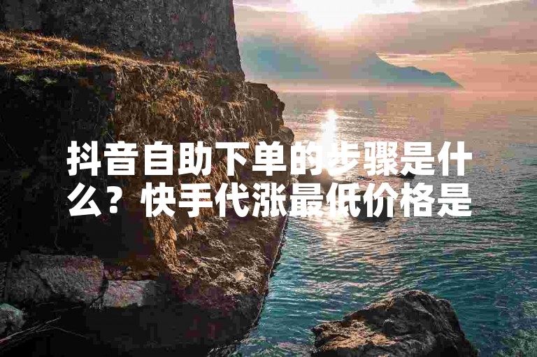 抖音自助下单的步骤是什么？快手代涨最低价格是多少？