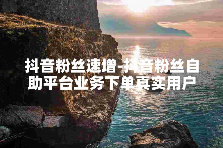 抖音粉丝速增-抖音粉丝自助平台业务下单真实用户。