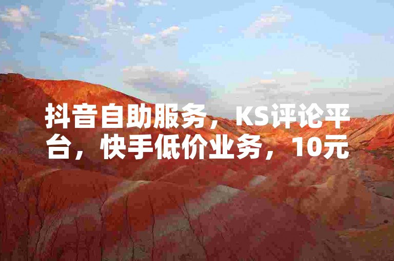 抖音自助服务，KS评论平台，快手低价业务，10元千粉。