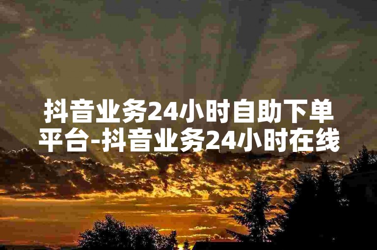 抖音业务24小时自助下单平台-抖音业务24小时在线下单免费。