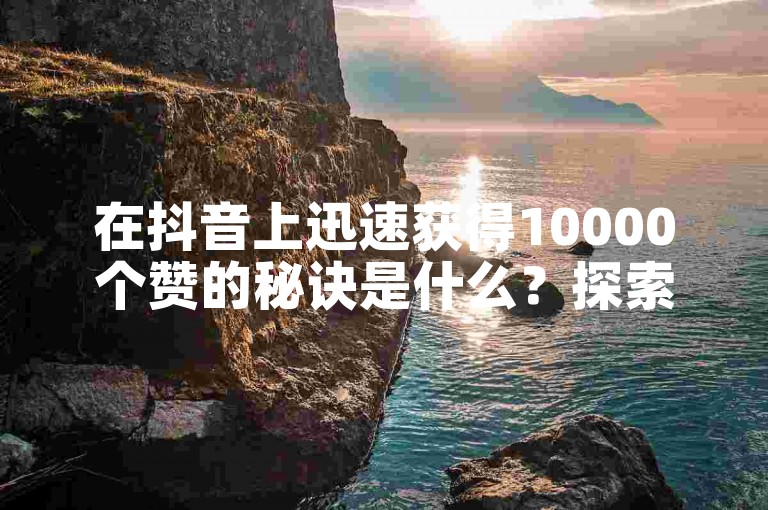 在抖音上迅速获得10000个赞的秘诀是什么？探索高效点赞技巧！