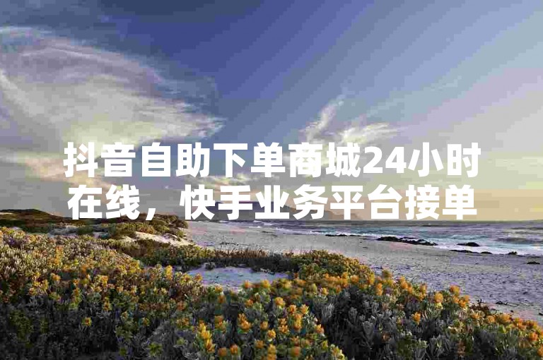 抖音自助下单商城24小时在线，快手业务平台接单正规。