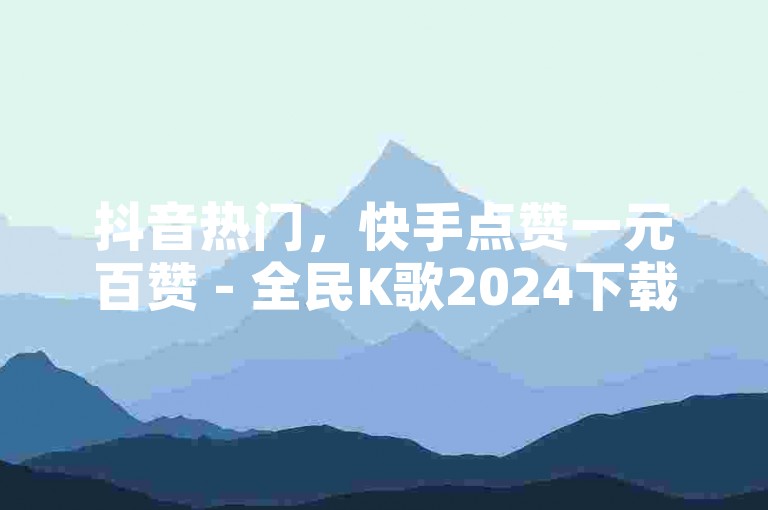 抖音热门，快手点赞一元百赞 - 全民K歌2024下载 - 免费领万播放软件激情再现！