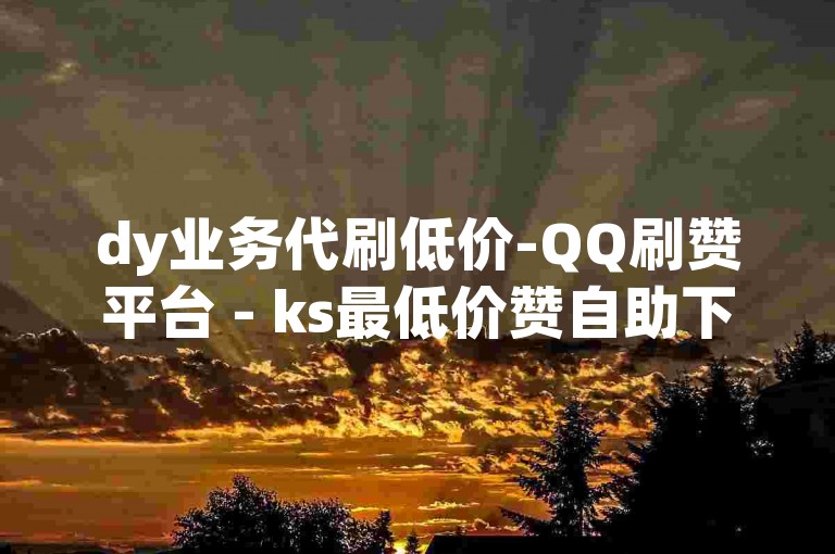 dy业务代刷低价-QQ刷赞平台 - ks最低价赞自助下单