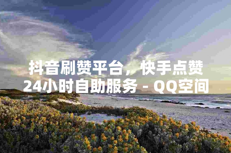 抖音刷赞平台，快手点赞24小时自助服务 - QQ空间人气提升助手。