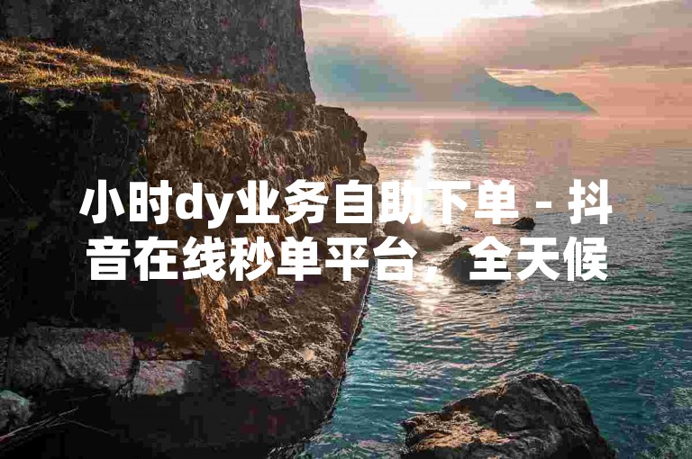 小时dy业务自助下单 - 抖音在线秒单平台，全天候自助服务免收费。