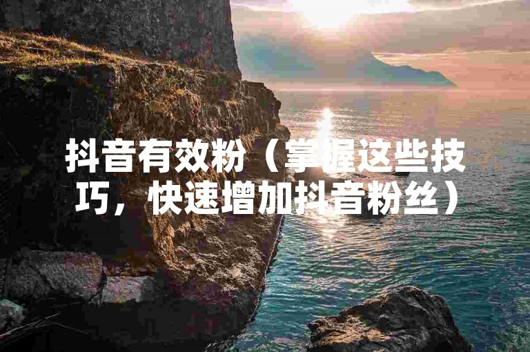 抖音有效粉（掌握这些技巧，快速增加抖音粉丝）
