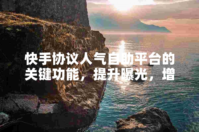 快手协议人气自助平台的关键功能，提升曝光，增加粉丝互动。