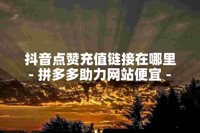 抖音点赞充值链接在哪里 - 拼多多助力网站便宜 - 卡盟网站官方入口