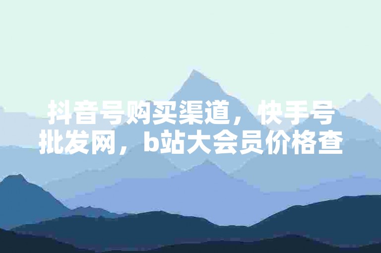 抖音号购买渠道，快手号批发网，b站大会员价格查询。