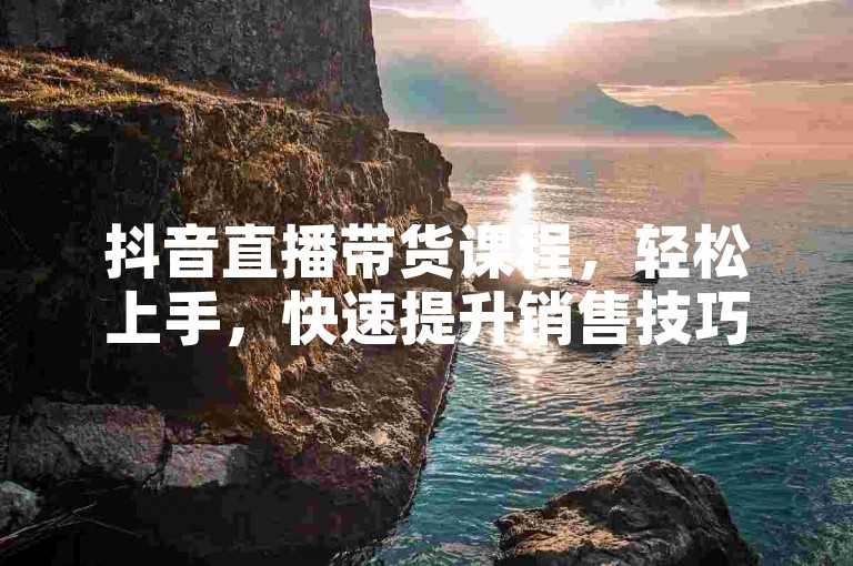 抖音直播带货课程，轻松上手，快速提升销售技巧。