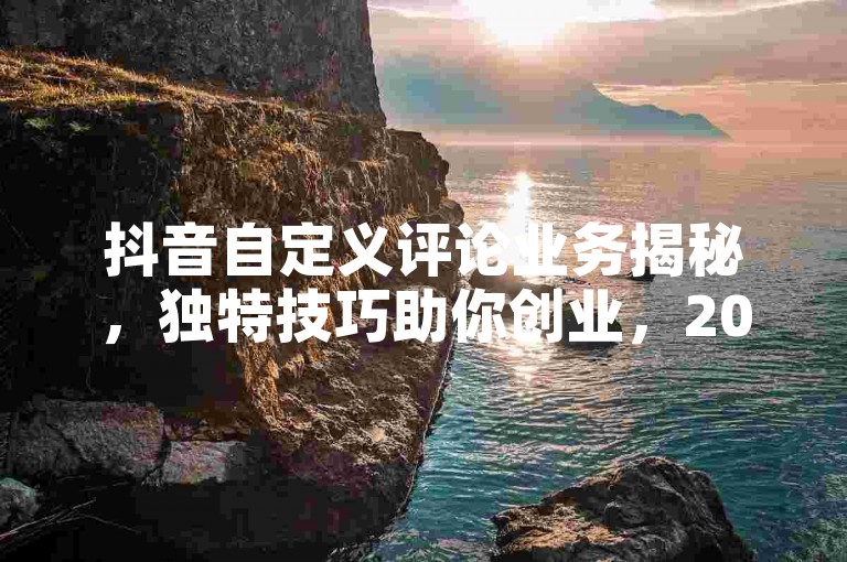 抖音自定义评论业务揭秘，独特技巧助你创业，2025必备引流法！