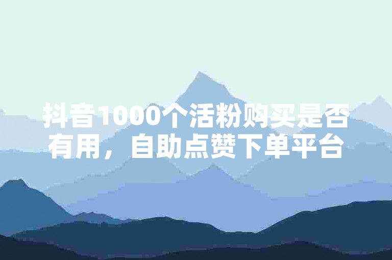 抖音1000个活粉购买是否有用，自助点赞下单平台是否靠谱？