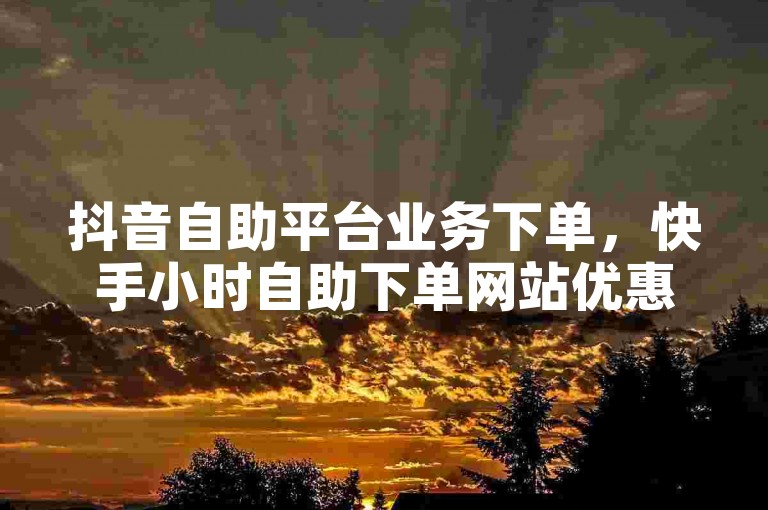 抖音自助平台业务下单，快手小时自助下单网站优惠。