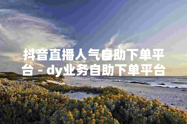 抖音直播人气自助下单平台 - dy业务自助下单平台江西