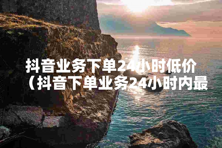 抖音业务下单24小时低价（抖音下单业务24小时内最优惠价格）