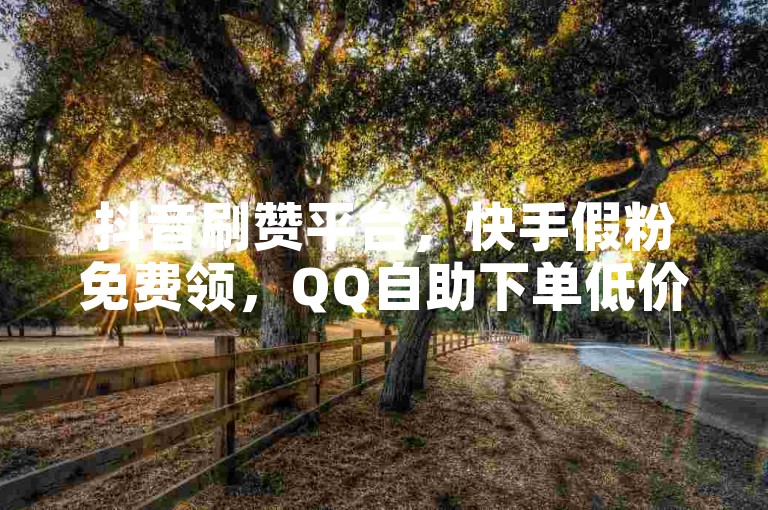 抖音刷赞平台，快手假粉免费领，QQ自助下单低价。