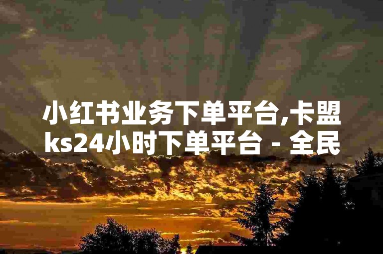 小红书业务下单平台,卡盟ks24小时下单平台 - 全民k歌刷收听量软件正版 - ks业务下单独家揭秘