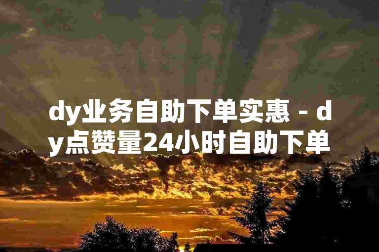 dy业务自助下单实惠 - dy点赞量24小时自助下单平台