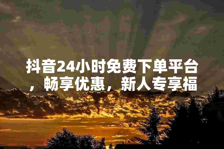 抖音24小时免费下单平台，畅享优惠，新人专享福利！