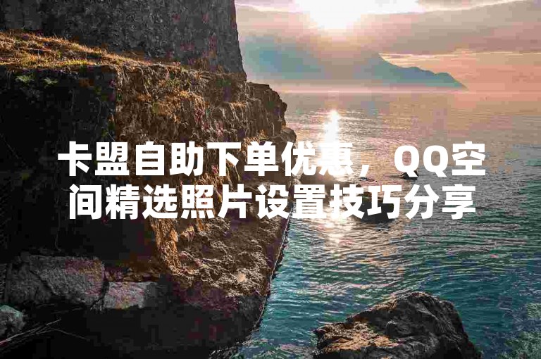 卡盟自助下单优惠，QQ空间精选照片设置技巧分享。