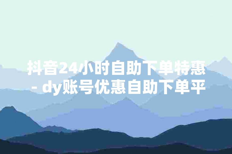 抖音24小时自助下单特惠 - dy账号优惠自助下单平台