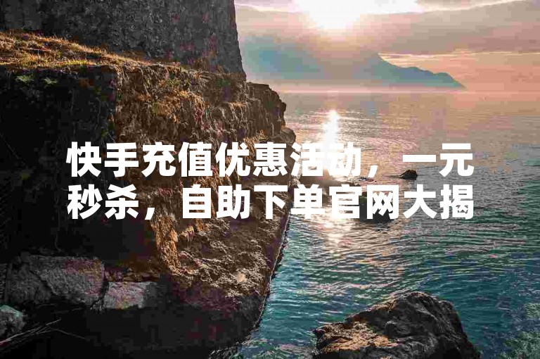 快手充值优惠活动，一元秒杀，自助下单官网大揭秘。