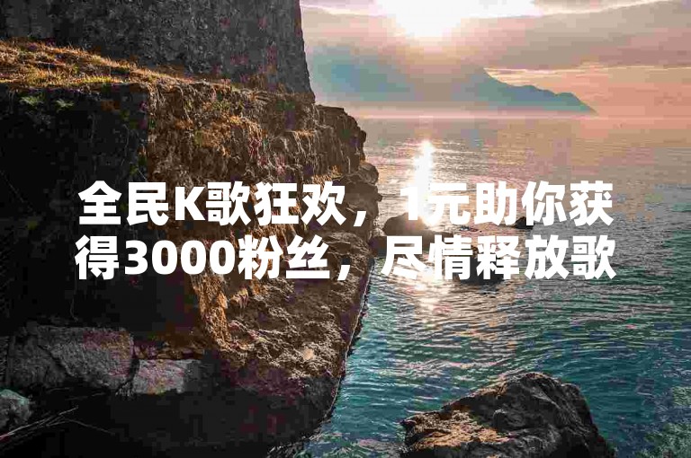 全民K歌狂欢，1元助你获得3000粉丝，尽情释放歌声魅力！