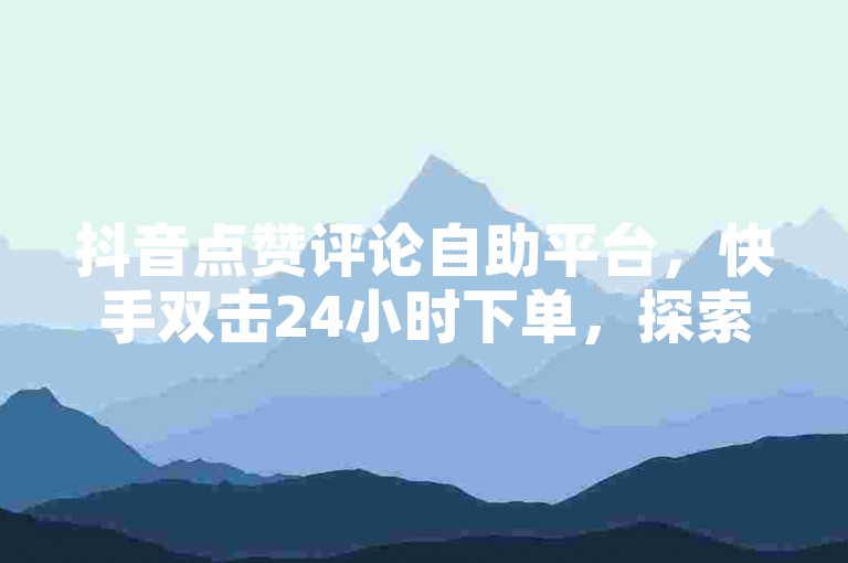 抖音点赞评论自助平台，快手双击24小时下单，探索无界。
