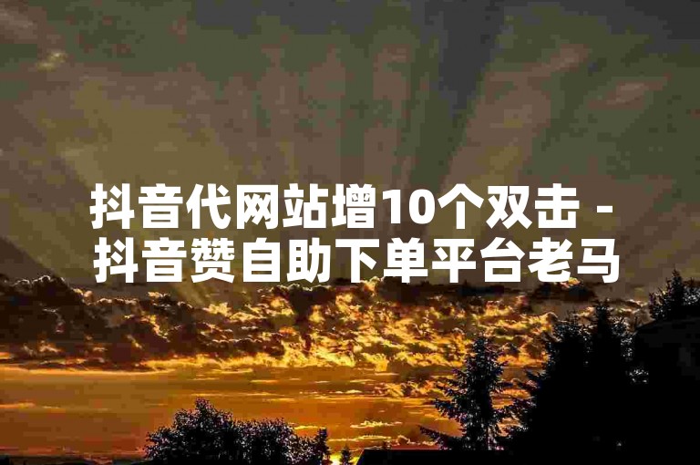 抖音代网站增10个双击 - 抖音赞自助下单平台老马。